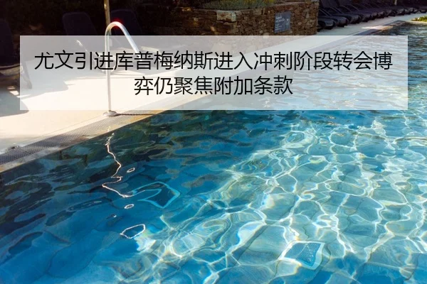 尤文引进库普梅纳斯进入冲刺阶段转会博弈仍聚焦附加条款