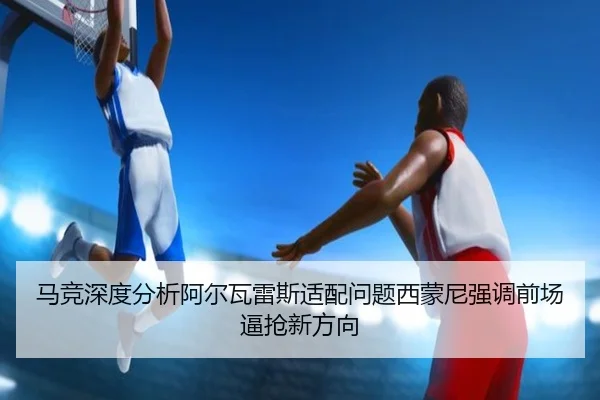 马竞深度分析阿尔瓦雷斯适配问题西蒙尼强调前场逼抢新方向